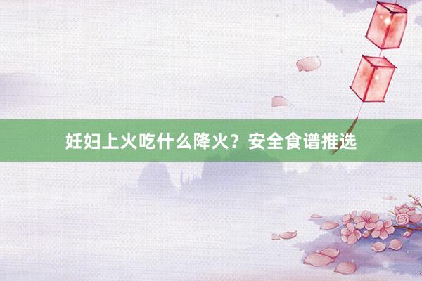 妊妇上火吃什么降火？安全食谱推选